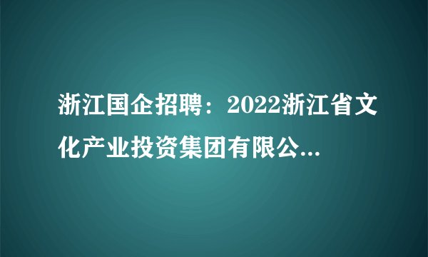 浙江国企招聘:2022浙江省文化产业投资集团有限公司及下属企业春季招聘27人公告