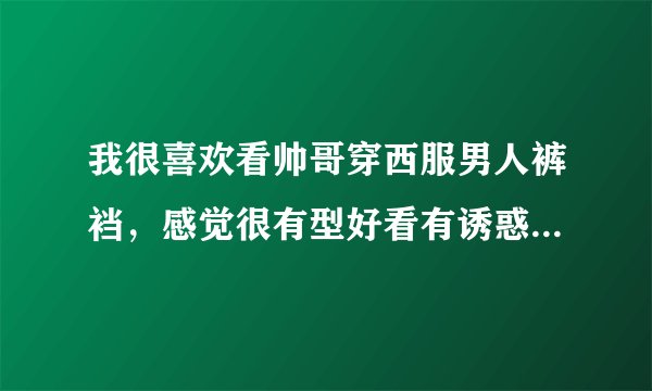 我很喜欢看帅哥穿西服男人裤裆，感觉很有型好看有诱惑力，还想闻闻他们的裤裆味道，是什么原因呀？