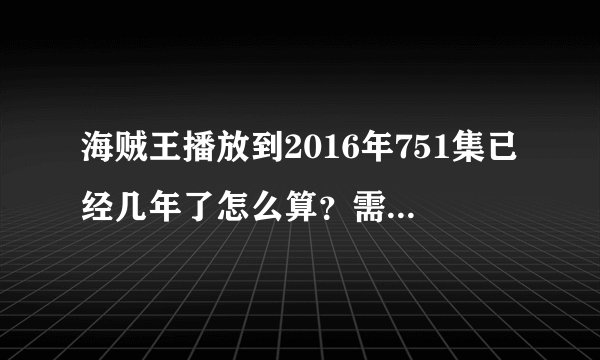 海贼王播放到2016年751集已经几年了怎么算？需要详细过程。谢谢。