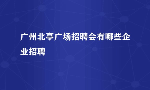 广州北亭广场招聘会有哪些企业招聘