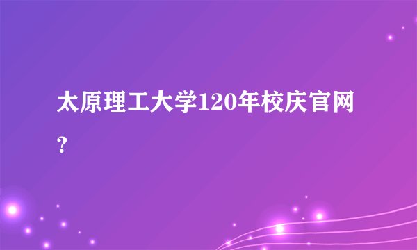太原理工大学120年校庆官网？