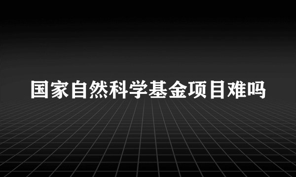 国家自然科学基金项目难吗