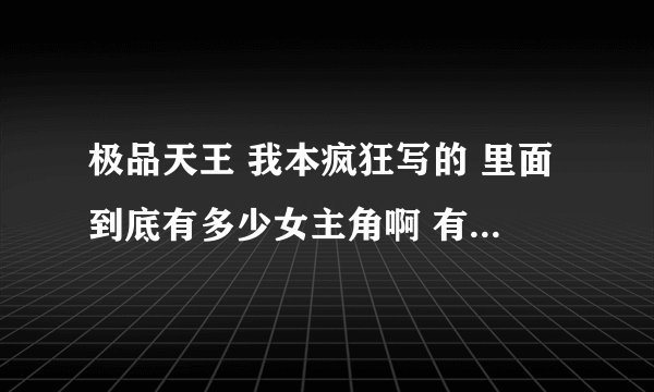 极品天王 我本疯狂写的 里面到底有多少女主角啊 有没有详细介绍？