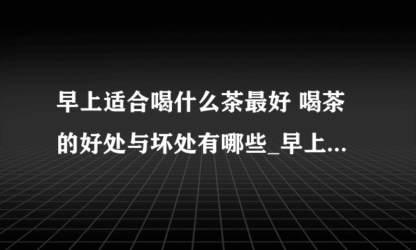 早上适合喝什么茶最好 喝茶的好处与坏处有哪些_早上适合喝哪种茶最好