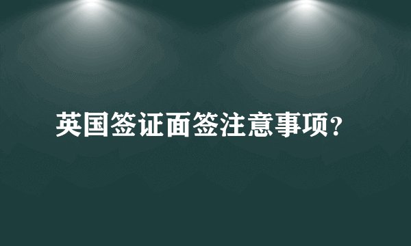 英国签证面签注意事项？