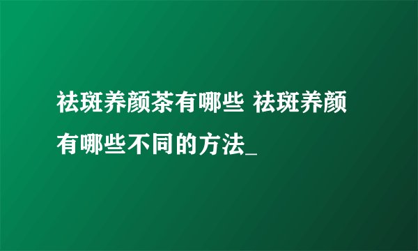 祛斑养颜茶有哪些 祛斑养颜有哪些不同的方法_