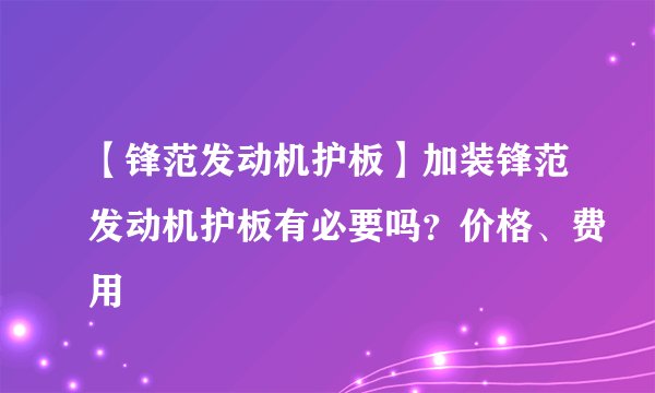 【锋范发动机护板】加装锋范发动机护板有必要吗?价格、费用