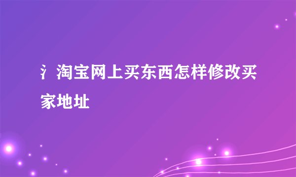 氵淘宝网上买东西怎样修改买家地址