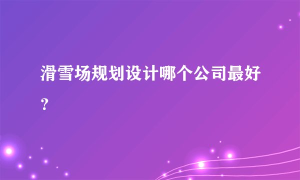 滑雪场规划设计哪个公司最好？