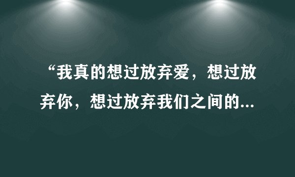 “我真的想过放弃爱,想过放弃你,想过放弃我们之间的感情。”是哪首歌的歌词?