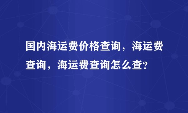 国内海运费价格查询，海运费查询，海运费查询怎么查？