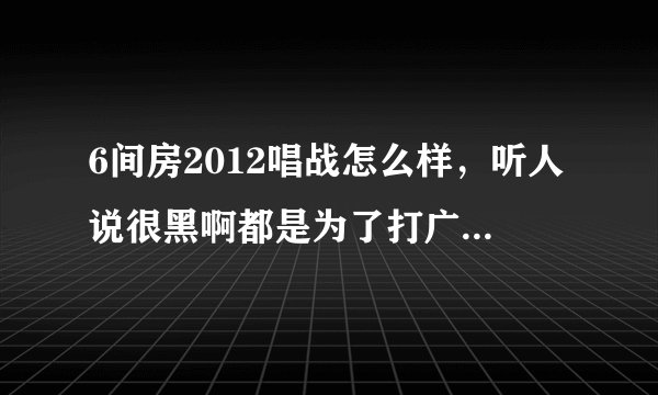 6间房2012唱战怎么样,听人说很黑啊都是为了打广告内定的,是真的吗