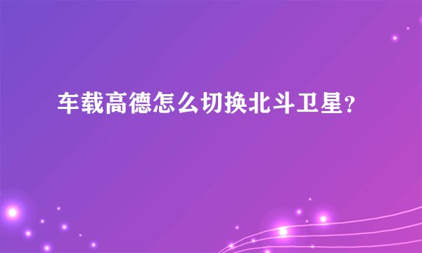 车载高德怎么切换北斗卫星？