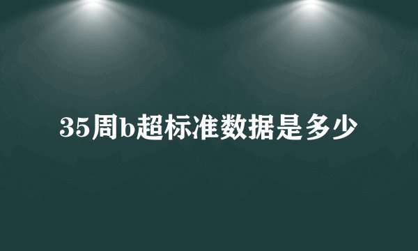 35周b超标准数据是多少