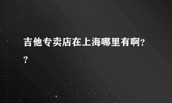 吉他专卖店在上海哪里有啊？？