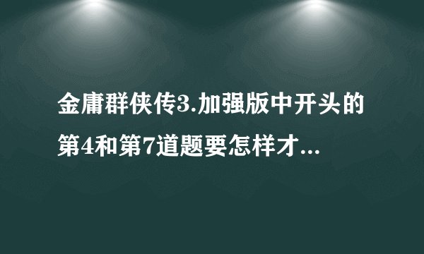 金庸群侠传3.加强版中开头的第4和第7道题要怎样才能答对?