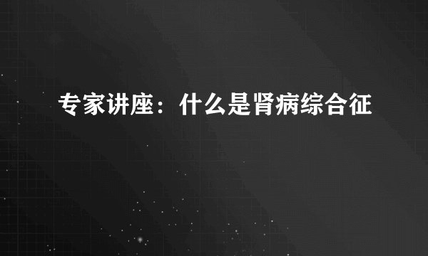 专家讲座：什么是肾病综合征