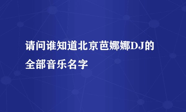 请问谁知道北京芭娜娜DJ的全部音乐名字