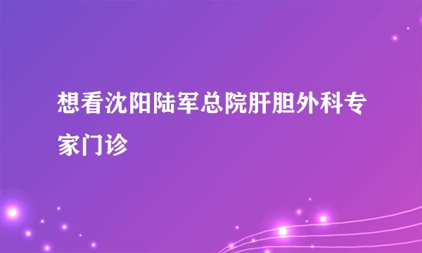 想看沈阳陆军总院肝胆外科专家门诊