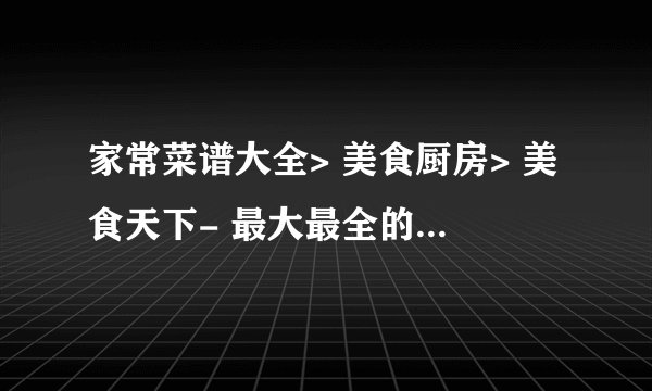 家常菜谱大全> 美食厨房> 美食天下- 最大最全的家常美食菜谱