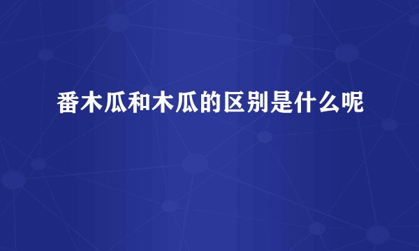 番木瓜和木瓜的区别是什么呢