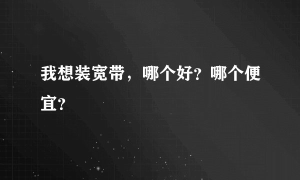 我想装宽带，哪个好？哪个便宜？