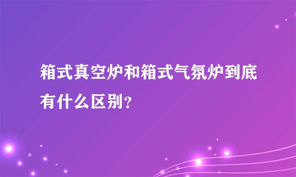 箱式真空炉和箱式气氛炉到底有什么区别?