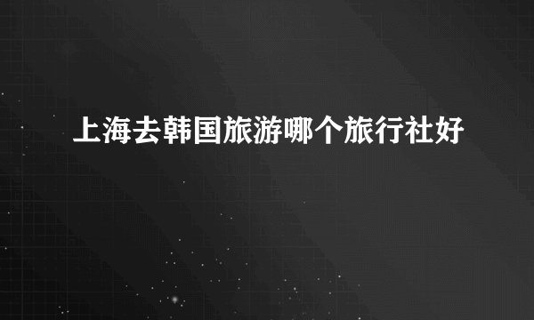 上海去韩国旅游哪个旅行社好