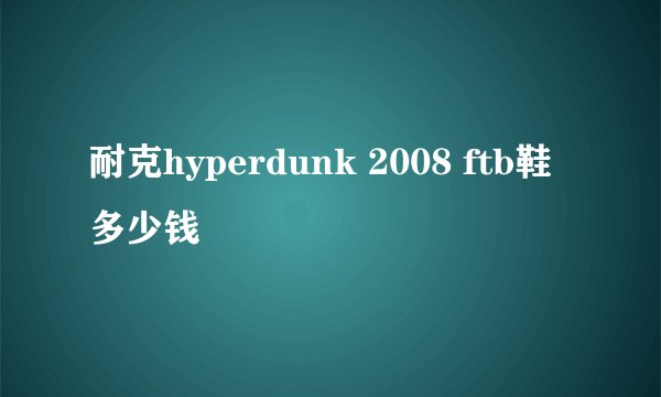 耐克hyperdunk 2008 ftb鞋多少钱