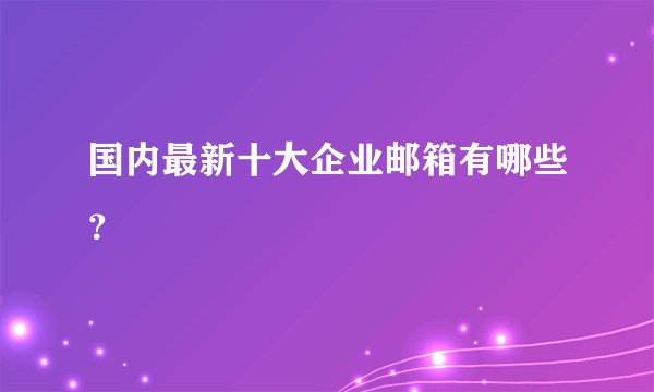 国内最新十大企业邮箱有哪些?