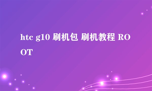 htc g10 刷机包 刷机教程 ROOT