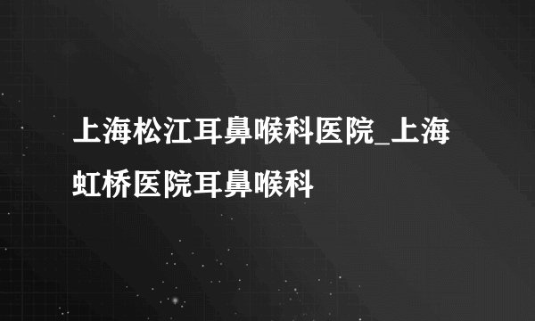 上海松江耳鼻喉科医院_上海虹桥医院耳鼻喉科