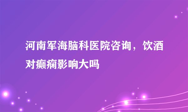 河南军海脑科医院咨询，饮酒对癫痫影响大吗