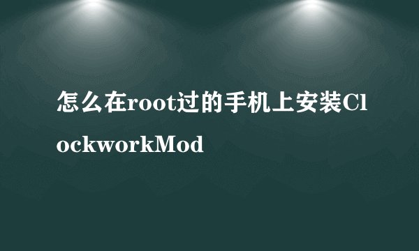 怎么在root过的手机上安装ClockworkMod
