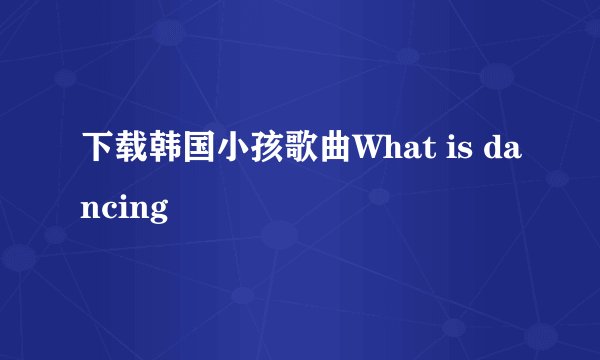 下载韩国小孩歌曲What is dancing