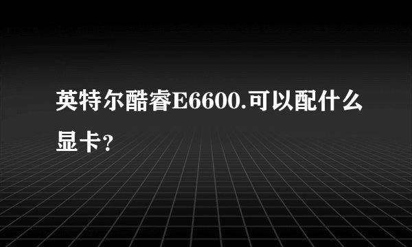 英特尔酷睿E6600.可以配什么显卡？