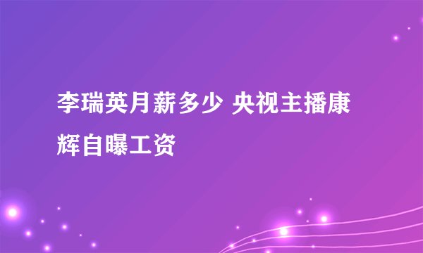 李瑞英月薪多少 央视主播康辉自曝工资
