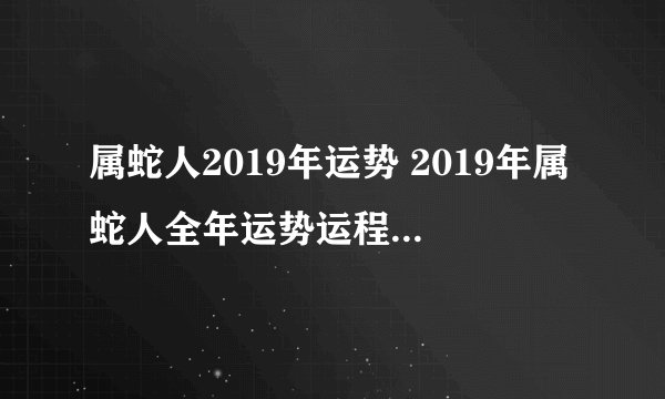 属蛇人2019年运势 2019年属蛇人全年运势运程（最新版）