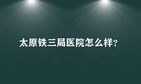 太原铁三局医院怎么样？