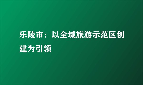 乐陵市：以全域旅游示范区创建为引领