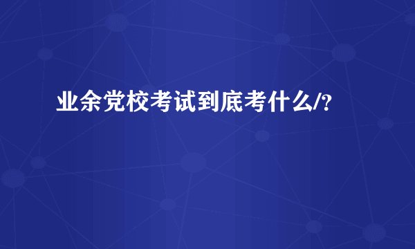 业余党校考试到底考什么/？