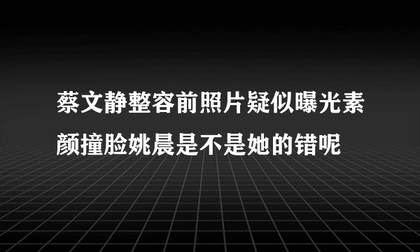 蔡文静整容前照片疑似曝光素颜撞脸姚晨是不是她的错呢
