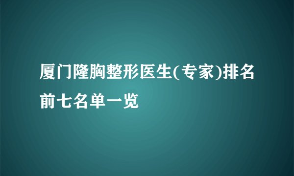 厦门隆胸整形医生(专家)排名前七名单一览