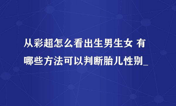 从彩超怎么看出生男生女 有哪些方法可以判断胎儿性别_