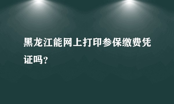 黑龙江能网上打印参保缴费凭证吗？