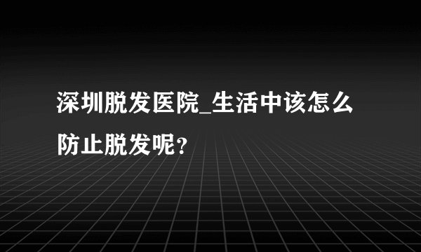 深圳脱发医院_生活中该怎么防止脱发呢？