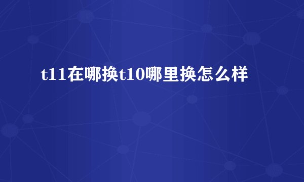 t11在哪换t10哪里换怎么样