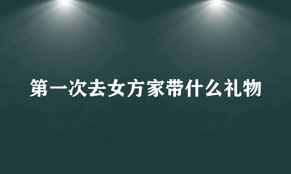 第一次去女方家带什么礼物