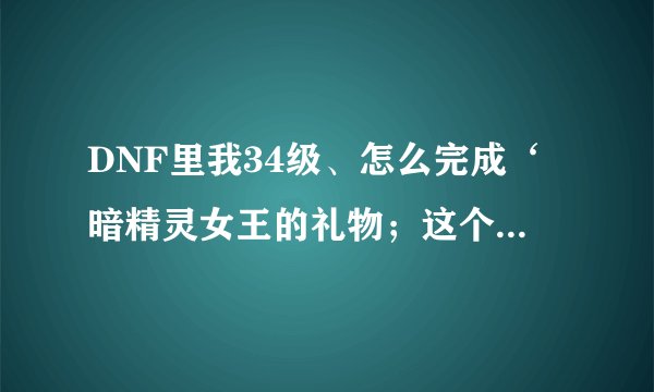 DNF里我34级、怎么完成‘暗精灵女王的礼物；这个任务啊？要到多少级？