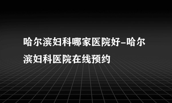 哈尔滨妇科哪家医院好-哈尔滨妇科医院在线预约